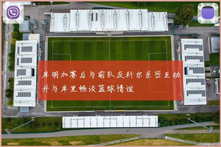 库明加赛后与前队友科尔亲密互动并与库里畅谈篮球情谊