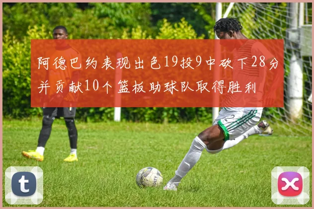 阿德巴约表现出色19投9中砍下28分并贡献10个篮板助球队取得胜利