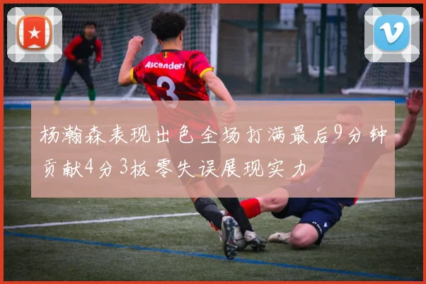 杨瀚森表现出色全场打满最后9分钟贡献4分3板零失误展现实力