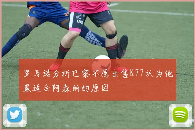 罗马诺分析巴黎不愿出售K77认为他最适合阿森纳的原因