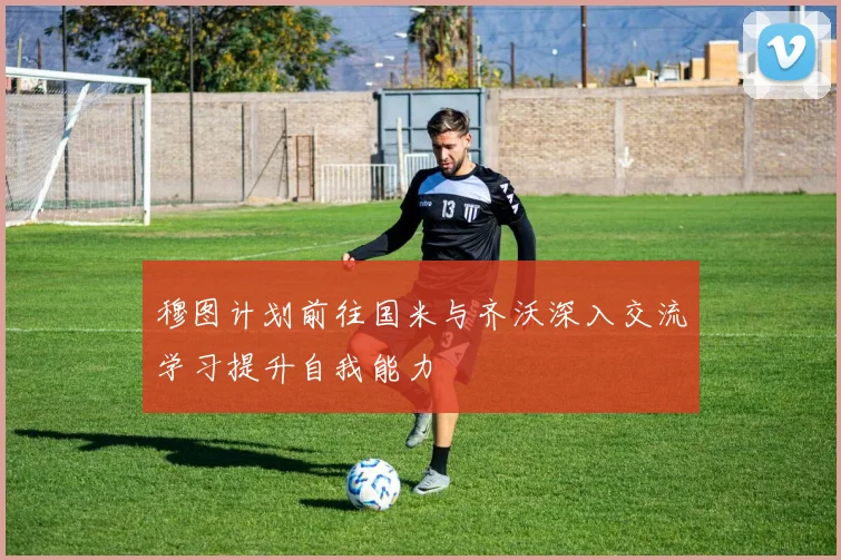 穆图计划前往国米与齐沃深入交流学习提升自我能力