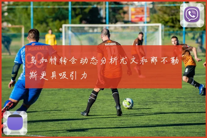 乌加特转会动态分析尤文和那不勒斯更具吸引力