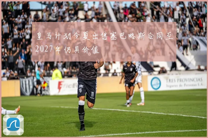 皇马计划今夏出售塞巴略斯合同至2027年仍具价值