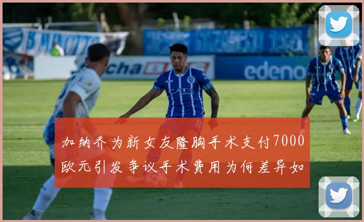 加纳乔为新女友隆胸手术支付7000欧元引发争议手术费用为何差异如此之大