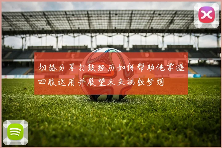 切赫分享打鼓经历如何帮助他掌握四肢运用并展望未来执教梦想