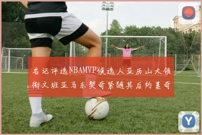 名记评选NBAMVP候选人亚历山大领衔文班亚马东契奇紧随其后约基奇位列第四