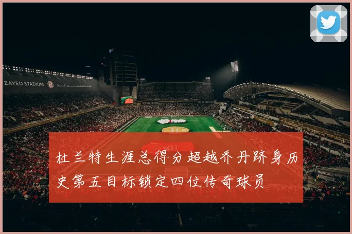 杜兰特生涯总得分超越乔丹跻身历史第五目标锁定四位传奇球员