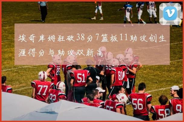 埃奇库姆狂砍38分7篮板11助攻创生涯得分与助攻双新高
