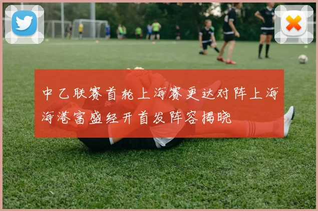 中乙联赛首轮上海赛更达对阵上海海港富盛经开首发阵容揭晓