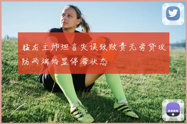 猛龙主帅坦言失误致败责无旁贷攻防两端均显停滞状态