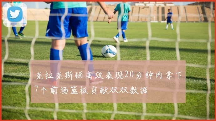 克拉克斯顿高效表现20分钟内拿下7个前场篮板贡献双双数据