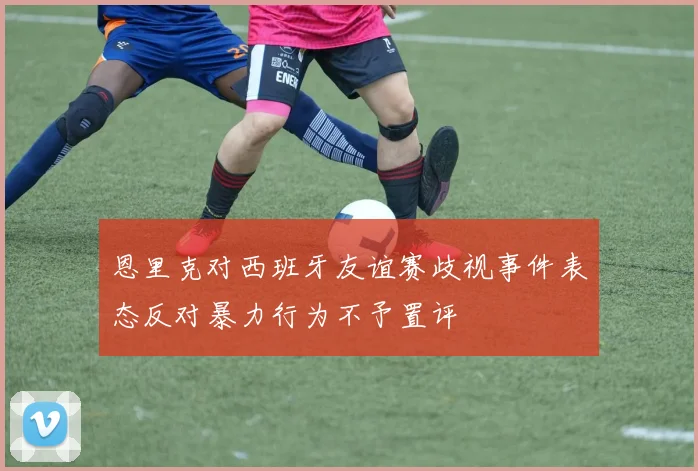 恩里克对西班牙友谊赛歧视事件表态反对暴力行为不予置评