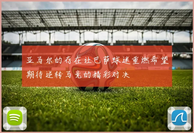 亚马尔的存在让巴萨球迷重燃希望期待逆转马竞的精彩对决