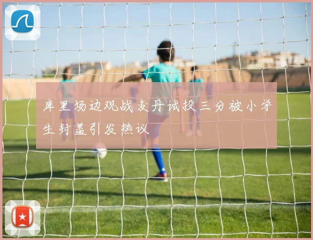 库里场边观战麦丹试投三分被小学生封盖引发热议