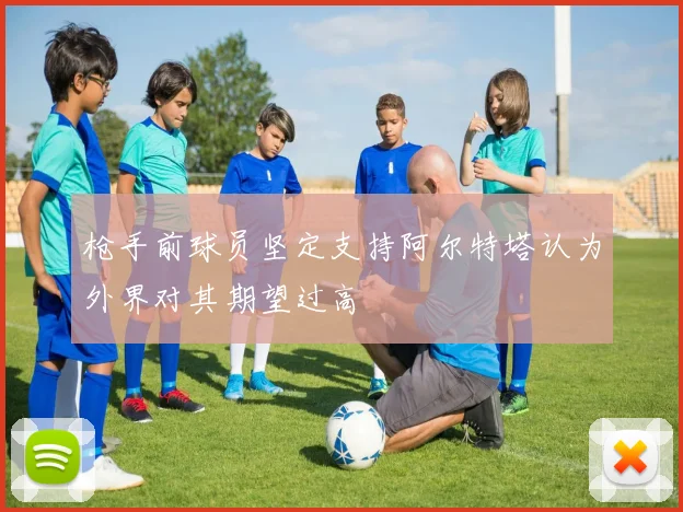 枪手前球员坚定支持阿尔特塔认为外界对其期望过高