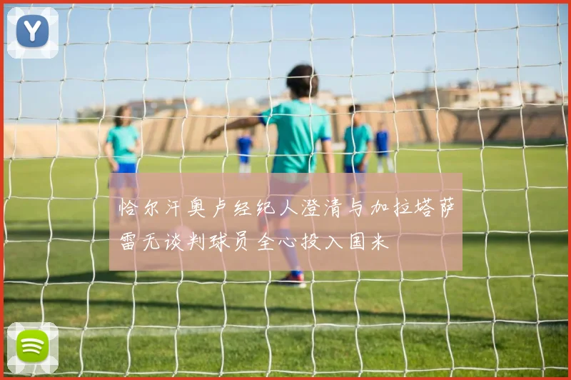 恰尔汗奥卢经纪人澄清与加拉塔萨雷无谈判球员全心投入国米