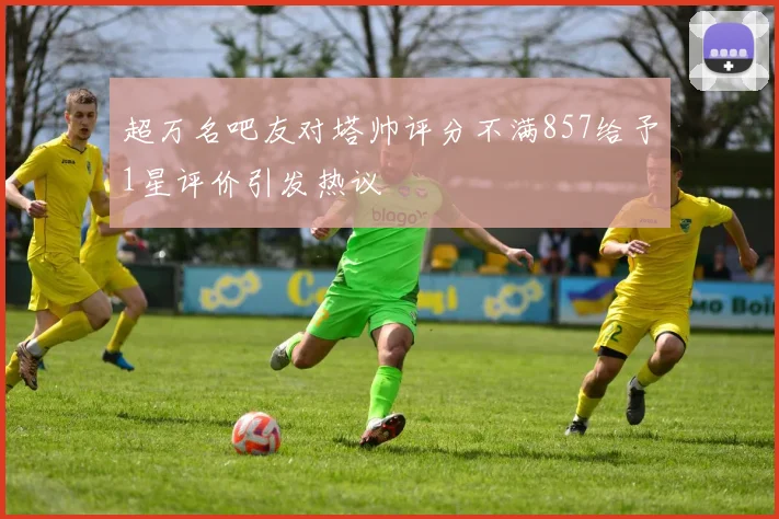 超万名吧友对塔帅评分不满857给予1星评价引发热议