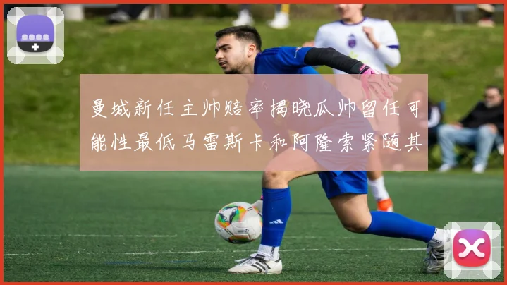 曼城新任主帅赔率揭晓瓜帅留任可能性最低马雷斯卡和阿隆索紧随其后
